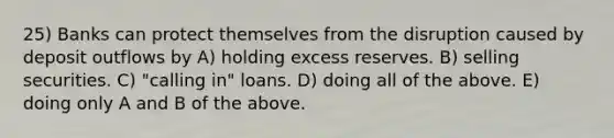 25) Banks can protect themselves from the disruption caused by deposit outflows by A) holding excess reserves. B) selling securities. C) "calling in" loans. D) doing all of the above. E) doing only A and B of the above.