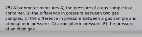 25) A barometer measures A) the pressure of a gas sample in a container. B) the difference in pressure between two gas samples. C) the difference in pressure between a gas sample and atmospheric pressure. D) atmospheric pressure. E) the pressure of an ideal gas.