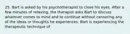 25. Bart is asked by his psychotherapist to close his eyes. After a few minutes of relaxing, the therapist asks Bart to discuss whatever comes to mind and to continue without censoring any of the ideas or thoughts he experiences. Bart is experiencing the therapeutic technique of