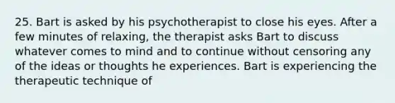 25. Bart is asked by his psychotherapist to close his eyes. After a few minutes of relaxing, the therapist asks Bart to discuss whatever comes to mind and to continue without censoring any of the ideas or thoughts he experiences. Bart is experiencing the therapeutic technique of