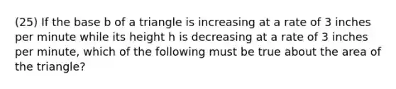 (25) If the base b of a triangle is increasing at a rate of 3 inches per minute while its height h is decreasing at a rate of 3 inches per minute, which of the following must be true about the area of the triangle?