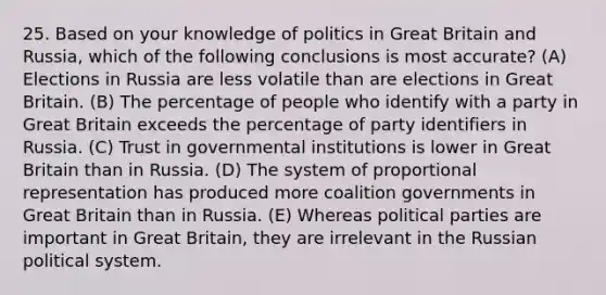 25. Based on your knowledge of politics in Great Britain and Russia, which of the following conclusions is most accurate? (A) Elections in Russia are less volatile than are elections in Great Britain. (B) The percentage of people who identify with a party in Great Britain exceeds the percentage of party identifiers in Russia. (C) Trust in governmental institutions is lower in Great Britain than in Russia. (D) The system of proportional representation has produced more coalition governments in Great Britain than in Russia. (E) Whereas political parties are important in Great Britain, they are irrelevant in the Russian political system.