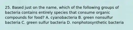 25. Based just on the name, which of the following groups of bacteria contains entirely species that consume organic compounds for food? A. cyanobacteria B. green nonsulfur bacteria C. green sulfur bacteria D. nonphotosynthetic bacteria