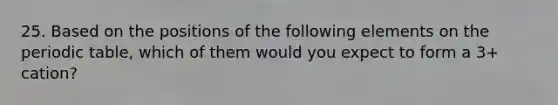 25. Based on the positions of the following elements on the periodic table, which of them would you expect to form a 3+ cation?