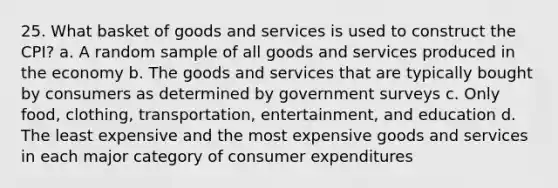 25. What basket of goods and services is used to construct the CPI? a. A random sample of all goods and services produced in the economy b. The goods and services that are typically bought by consumers as determined by government surveys c. Only food, clothing, transportation, entertainment, and education d. The least expensive and the most expensive goods and services in each major category of consumer expenditures