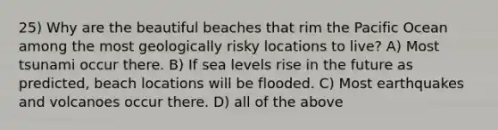 25) Why are the beautiful beaches that rim the Pacific Ocean among the most geologically risky locations to live? A) Most tsunami occur there. B) If sea levels rise in the future as predicted, beach locations will be flooded. C) Most earthquakes and volcanoes occur there. D) all of the above