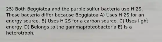 25) Both Beggiatoa and the purple sulfur bacteria use H 2S. These bacteria differ because Beggiatoa A) Uses H 2S for an energy source. B) Uses H 2S for a carbon source. C) Uses light energy. D) Belongs to the gammaproteobacteria E) Is a heterotroph.