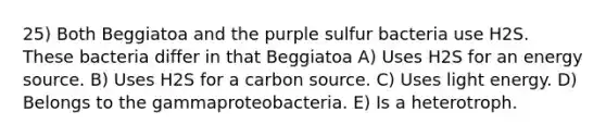 25) Both Beggiatoa and the purple sulfur bacteria use H2S. These bacteria differ in that Beggiatoa A) Uses H2S for an energy source. B) Uses H2S for a carbon source. C) Uses light energy. D) Belongs to the gammaproteobacteria. E) Is a heterotroph.