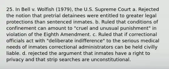 25. In Bell v. Wolfish (1979), the U.S. Supreme Court a. Rejected the notion that pretrial detainees were entitled to greater legal protections than sentenced inmates. b. Ruled that conditions of confinement can amount to "cruel and unusual punishment" in violation of the Eighth Amendment. c. Ruled that if correctional officials act with "deliberate indifference" to the serious medical needs of inmates correctional administrators can be held civilly liable. d. rejected the argument that inmates have a right to privacy and that strip searches are unconstitutional.