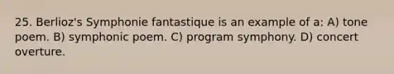 25. Berlioz's Symphonie fantastique is an example of a: A) tone poem. B) symphonic poem. C) program symphony. D) concert overture.