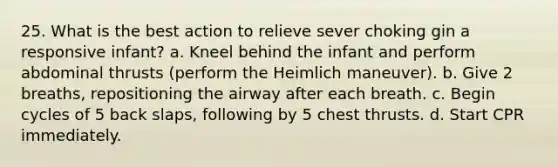 25. What is the best action to relieve sever choking gin a responsive infant? a. Kneel behind the infant and perform abdominal thrusts (perform the Heimlich maneuver). b. Give 2 breaths, repositioning the airway after each breath. c. Begin cycles of 5 back slaps, following by 5 chest thrusts. d. Start CPR immediately.