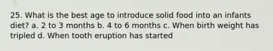 25. What is the best age to introduce solid food into an infants diet? a. 2 to 3 months b. 4 to 6 months c. When birth weight has tripled d. When tooth eruption has started