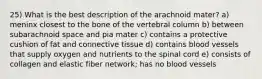 25) What is the best description of the arachnoid mater? a) meninx closest to the bone of the vertebral column b) between subarachnoid space and pia mater c) contains a protective cushion of fat and connective tissue d) contains blood vessels that supply oxygen and nutrients to the spinal cord e) consists of collagen and elastic fiber network; has no blood vessels