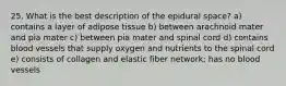 25. What is the best description of the epidural space? a) contains a layer of adipose tissue b) between arachnoid mater and pia mater c) between pia mater and spinal cord d) contains blood vessels that supply oxygen and nutrients to the spinal cord e) consists of collagen and elastic fiber network; has no blood vessels