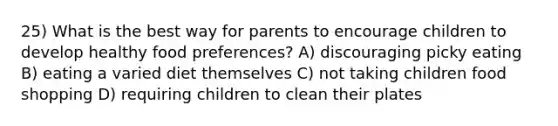 25) What is the best way for parents to encourage children to develop healthy food preferences? A) discouraging picky eating B) eating a varied diet themselves C) not taking children food shopping D) requiring children to clean their plates