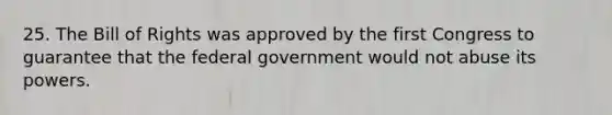 25. The Bill of Rights was approved by the first Congress to guarantee that the federal government would not abuse its powers.