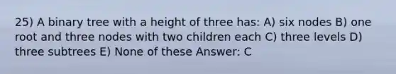 25) A binary tree with a height of three has: A) six nodes B) one root and three nodes with two children each C) three levels D) three subtrees E) None of these Answer: C