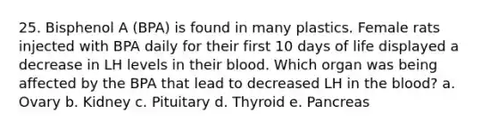 25. Bisphenol A (BPA) is found in many plastics. Female rats injected with BPA daily for their first 10 days of life displayed a decrease in LH levels in their blood. Which organ was being affected by the BPA that lead to decreased LH in the blood? a. Ovary b. Kidney c. Pituitary d. Thyroid e. Pancreas