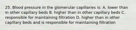 25. Blood pressure in the glomerular capillaries is: A. lower than in other capillary beds B. higher than in other capillary beds C. responsible for maintaining filtration D. higher than in other capillary beds and is responsible for maintaining filtration