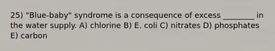 25) "Blue-baby" syndrome is a consequence of excess ________ in the water supply. A) chlorine B) E. coli C) nitrates D) phosphates E) carbon