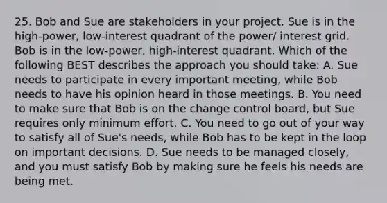 25. Bob and Sue are stakeholders in your project. Sue is in the high-power, low-interest quadrant of the power/ interest grid. Bob is in the low-power, high-interest quadrant. Which of the following BEST describes the approach you should take: A. Sue needs to participate in every important meeting, while Bob needs to have his opinion heard in those meetings. B. You need to make sure that Bob is on the change control board, but Sue requires only minimum effort. C. You need to go out of your way to satisfy all of Sue's needs, while Bob has to be kept in the loop on important decisions. D. Sue needs to be managed closely, and you must satisfy Bob by making sure he feels his needs are being met.