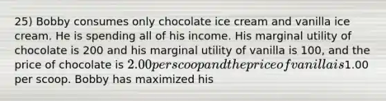 25) Bobby consumes only chocolate ice cream and vanilla ice cream. He is spending all of his income. His marginal utility of chocolate is 200 and his marginal utility of vanilla is 100, and the price of chocolate is 2.00 per scoop and the price of vanilla is1.00 per scoop. Bobby has maximized his