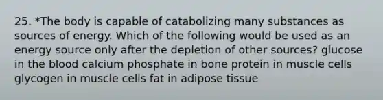 25. *The body is capable of catabolizing many substances as sources of energy. Which of the following would be used as an energy source only after the depletion of other sources? glucose in the blood calcium phosphate in bone protein in muscle cells glycogen in muscle cells fat in adipose tissue