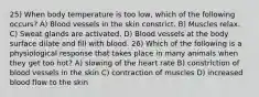 25) When body temperature is too low, which of the following occurs? A) Blood vessels in the skin constrict. B) Muscles relax. C) Sweat glands are activated. D) Blood vessels at the body surface dilate and fill with blood. 26) Which of the following is a physiological response that takes place in many animals when they get too hot? A) slowing of the heart rate B) constriction of blood vessels in the skin C) contraction of muscles D) increased blood flow to the skin