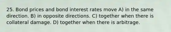 25. Bond prices and bond interest rates move A) in the same direction. B) in opposite directions. C) together when there is collateral damage. D) together when there is arbitrage.