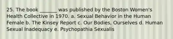 25. The book _______ was published by the Boston Women's Health Collective in 1970. a. Sexual Behavior in the Human Female b. The Kinsey Report c. Our Bodies, Ourselves d. Human Sexual Inadequacy e. Psychopathia Sexualis