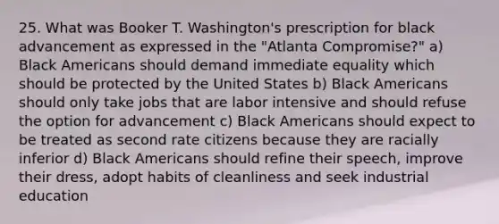 25. What was Booker T. Washington's prescription for black advancement as expressed in the "Atlanta Compromise?" a) Black Americans should demand immediate equality which should be protected by the United States b) Black Americans should only take jobs that are labor intensive and should refuse the option for advancement c) Black Americans should expect to be treated as second rate citizens because they are racially inferior d) Black Americans should refine their speech, improve their dress, adopt habits of cleanliness and seek industrial education