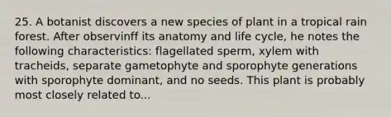 25. A botanist discovers a new species of plant in a tropical rain forest. After observinff its anatomy and life cycle, he notes the following characteristics: flagellated sperm, xylem with tracheids, separate gametophyte and sporophyte generations with sporophyte dominant, and no seeds. This plant is probably most closely related to...