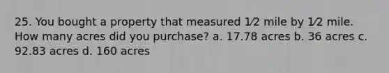 25. You bought a property that measured 1⁄2 mile by 1⁄2 mile. How many acres did you purchase? a. 17.78 acres b. 36 acres c. 92.83 acres d. 160 acres