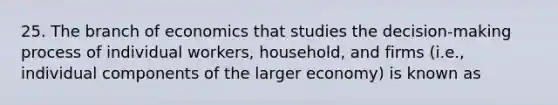 25. The branch of economics that studies the decision-making process of individual workers, household, and firms (i.e., individual components of the larger economy) is known as