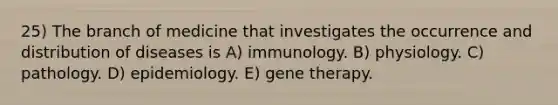 25) The branch of medicine that investigates the occurrence and distribution of diseases is A) immunology. B) physiology. C) pathology. D) epidemiology. E) gene therapy.