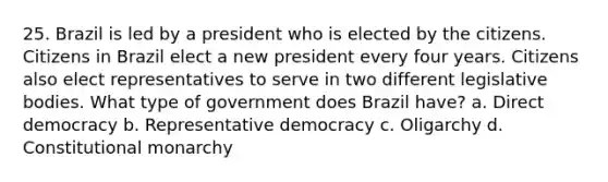 25. Brazil is led by a president who is elected by the citizens. Citizens in Brazil elect a new president every four years. Citizens also elect representatives to serve in two different legislative bodies. What type of government does Brazil have? a. Direct democracy b. Representative democracy c. Oligarchy d. Constitutional monarchy