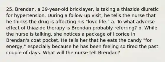 25. Brendan, a 39-year-old bricklayer, is taking a thiazide diuretic for hypertension. During a follow-up visit, he tells the nurse that he thinks the drug is affecting his "love life." a. To what adverse effect of thiazide therapy is Brendan probably referring? b. While the nurse is talking, she notices a package of licorice in Brendan's coat pocket. He tells her that he eats the candy "for energy," especially because he has been feeling so tired the past couple of days. What will the nurse tell Brendan?