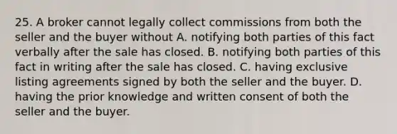 25. A broker cannot legally collect commissions from both the seller and the buyer without A. notifying both parties of this fact verbally after the sale has closed. B. notifying both parties of this fact in writing after the sale has closed. C. having exclusive listing agreements signed by both the seller and the buyer. D. having the prior knowledge and written consent of both the seller and the buyer.