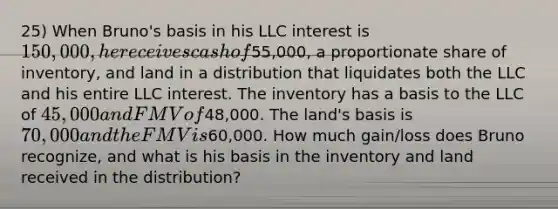 25) When Bruno's basis in his LLC interest is 150,000, he receives cash of55,000, a proportionate share of inventory, and land in a distribution that liquidates both the LLC and his entire LLC interest. The inventory has a basis to the LLC of 45,000 and FMV of48,000. The land's basis is 70,000 and the FMV is60,000. How much gain/loss does Bruno recognize, and what is his basis in the inventory and land received in the distribution?