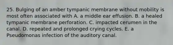 25. Bulging of an amber tympanic membrane without mobility is most often associated with A. a middle ear effusion. B. a healed tympanic membrane perforation. C. impacted cerumen in the canal. D. repeated and prolonged crying cycles. E. a Pseudomonas infection of the auditory canal.