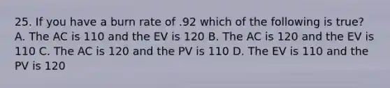 25. If you have a burn rate of .92 which of the following is true? A. The AC is 110 and the EV is 120 B. The AC is 120 and the EV is 110 C. The AC is 120 and the PV is 110 D. The EV is 110 and the PV is 120