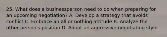 25. What does a businessperson need to do when preparing for an upcoming negotiation? A. Develop a strategy that avoids conflict C. Embrace an all or nothing attitude B. Analyze the other person's position D. Adopt an aggressive negotiating style