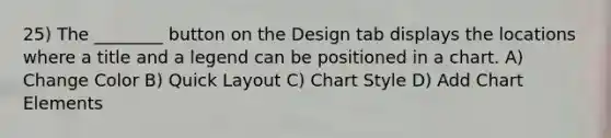 25) The ________ button on the Design tab displays the locations where a title and a legend can be positioned in a chart. A) Change Color B) Quick Layout C) Chart Style D) Add Chart Elements