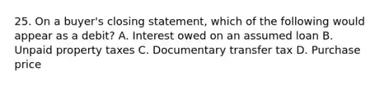 25. On a buyer's closing statement, which of the following would appear as a debit? A. Interest owed on an assumed loan B. Unpaid property taxes C. Documentary transfer tax D. Purchase price