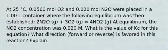 At 25 °C, 0.0560 mol O2 and 0.020 mol N2O were placed in a 1.00 L container where the following equilibrium was then established: 2N2O (g) + 3O2 (g) ⬄ 4NO2 (g) At equilibrium, the NO2 concentration was 0.020 M. What is the value of Kc for this equation? What direction (forward or reverse) is favored in this reaction? Explain.