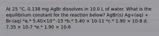 At 25 °C, 0.138 mg AgBr dissolves in 10.0 L of water. What is the equilibrium constant for the reaction below? AgBr(s) Ag+(aq) + Br-(aq) *a.* 5.40×10^-15 *b.* 5.40 × 10-11 *c.* 1.90 × 10-8 d. 7.35 × 10-7 *e.* 1.90 × 10-6