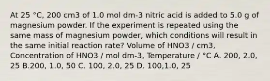 At 25 °C, 200 cm3 of 1.0 mol dm-3 nitric acid is added to 5.0 g of magnesium powder. If the experiment is repeated using the same mass of magnesium powder, which conditions will result in the same initial reaction rate? Volume of HNO3 / cm3, Concentration of HNO3 / mol dm-3, Temperature / °C A. 200, 2.0, 25 B.200, 1.0, 50 C. 100, 2.0, 25 D. 100,1.0, 25