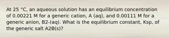 At 25 °C, an aqueous solution has an equilibrium concentration of 0.00221 M for a generic cation, A (aq), and 0.00111 M for a generic anion, B2-(aq). What is the equilibrium constant, Ksp, of the generic salt A2B(s)?