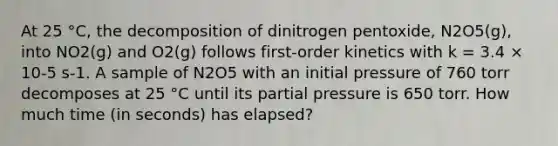 At 25 °C, the decomposition of dinitrogen pentoxide, N2O5(g), into NO2(g) and O2(g) follows first-order kinetics with k = 3.4 × 10-5 s-1. A sample of N2O5 with an initial pressure of 760 torr decomposes at 25 °C until its partial pressure is 650 torr. How much time (in seconds) has elapsed?