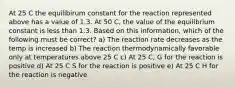 At 25 C the equilibirum constant for the reaction represented above has a value of 1.3. At 50 C, the value of the equilibrium constant is less than 1.3. Based on this information, which of the following must be correct? a) The reaction rate decreases as the temp is increased b) The reaction thermodynamically favorable only at temperatures above 25 C c) At 25 C, G for the reaction is positive d) At 25 C S for the reaction is positive e) At 25 C H for the reaction is negative